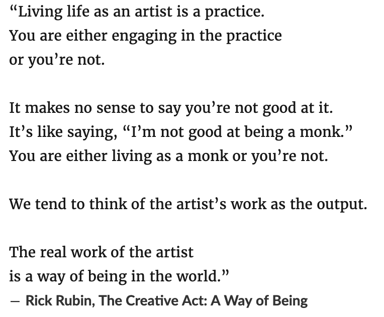 Living life as an artist is a practice. You are either engaging in the practice or you’re not. It makes no sense to say you’re not good at it. It’s like saying, “I’m not good at being a monk.” You are either living as a monk or you’re not. We tend to think of the artist’s work as the output. The real work of the artist is a way of being in the world. ― Rick Rubin, The Creative Act: A Way of Being